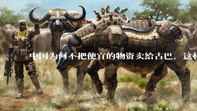 中国为何不把便宜的物资卖给古巴，这样就可以解决古巴物资紧缺的困境，又能清空我们国家过剩的产品？