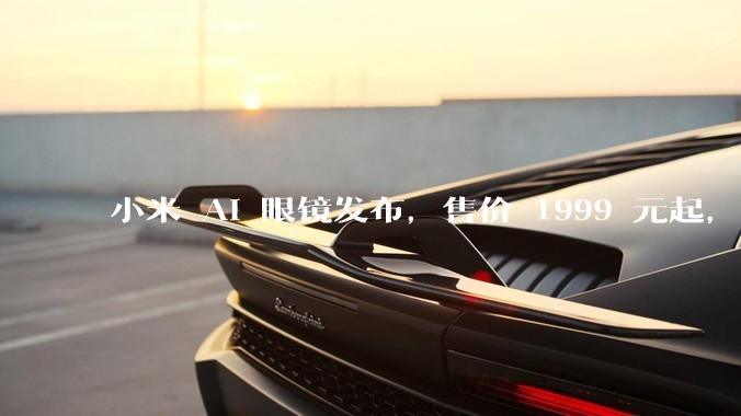 小米 AI 眼镜发布，售价 1999 元起，有哪些功能亮点？你看好其市场前景吗？