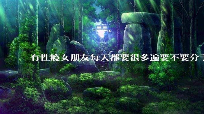 有性瘾女朋友每天都要很多遍要不要分手?