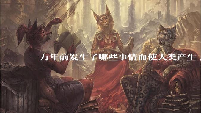 一万年前发生了哪些事情而使人类产生了文明？