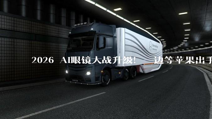 2026 AI眼镜大战升级！一边等苹果出手，一边憋大招_智能_重量_产品